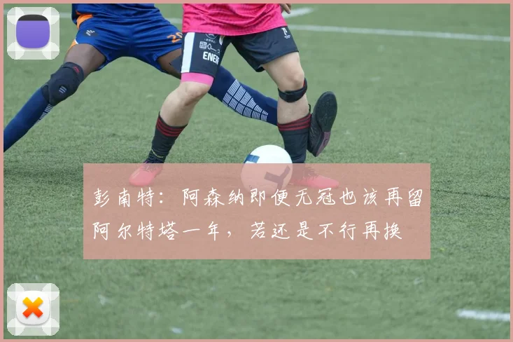 彭南特：阿森纳即便无冠也该再留阿尔特塔一年，若还是不行再换