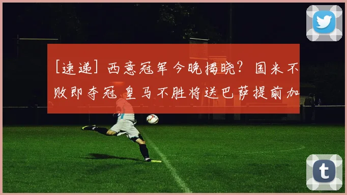 [速递] 西意冠军今晚揭晓？国米不败即夺冠 皇马不胜将送巴萨提前加冕